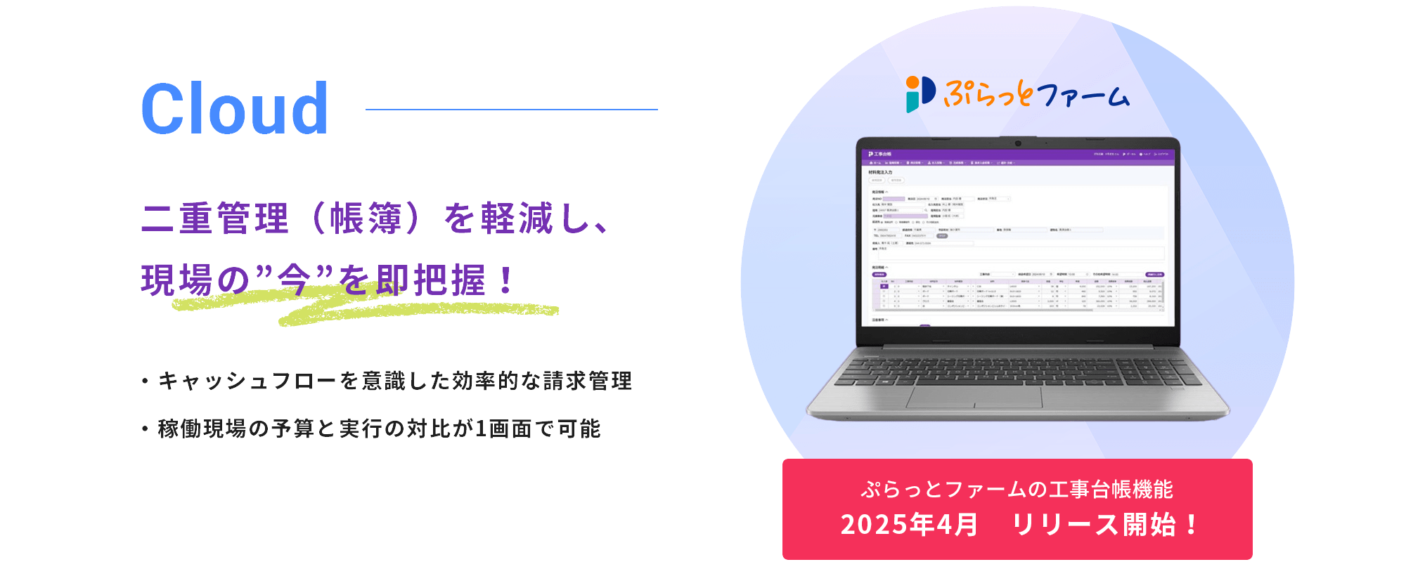 工事現場の発注／仕入・請求／入金など 原価管理をリアルタイムに把握 クラウド上で一括管理！ ぷらっとファームの工事台帳機能 2025年4月 リリース開始！